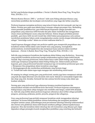 hal-hal yang berkaitan dengan pendidikan. ( Noriati A.Rashid, Boon Pong Ying, Wong Kiet
Wah, 2010,M.s: 2-3 ).
Menurut Kamus Dewan ( 2005 ), „ profesion‟ ialah suatu bidang pekerjaan khasnya yang
memerlukan pendidikan dan kecekapan serta kemahiran yang tinggi dan latihan yang khas.
Profesion keguruan merupakan profesion yang tertua di dunia dan kini memasuki satu lagi era
baharu. Peranan guru pada masa dahulu hanya tertumpu sebagai penyampai ilmu. Berbanding
sistem pemudah pendidikan kini, guru lebih banyak berperanan sebagai pemudah cara
pengetahuan yang seharusnya lebih bersedia dan peka dalam melahirkan dan menggunakan
situasi-situasi pembelajaran secara cekap dan berkesan. Selaras dengan perubahan peranan
pendidik , guru harus lebih inovatif, kreatif dan efektif dalam penyampaiannya serta sentiasa
memikirkan pendekatan baharu untuk mengadaptasikan amalan mereka dengan kehendak pelajar
sebagai “ knowledge worker” dalam era revolusi maklumat abad ke-21.
Aspek keguruan dianggap sebagai satu profesion apabila guru memperoleh pengetahuan atau
kemahiran melalui latihan dalam suatu tempoh masa yang panjang, meningkatkan
profesionalisme, komited kepada klien dan mempunyai kuasa autonomi dalam membuat
keputusan. . (Noriati A.Rashid, Boon Pong Ying, Wong Kiet Wah, 2010,M.s: 2-4)
Individu yang mempunyai kemahiran dan kepakaran dalam bidang yang diceburinya . Seseorang
yang memiliki kemahiran professional mampu melaksanakan tugasnya tanpa timbul banyak
masalah. Bagi seseorang profesional, beliau bukan hanya mahir dalam bidang yang diceburinya,
malah juga mempunyai pengetahuan dalam bidang-bidang lain. Dalam konteks profesion
keguruan, guru yang professional haruslah mempunyai tiga ciri kemahiran profesional guru iaitu:
i. Mempunyai ilmu pengetahuan dalam kemahiran yang tinggi
ii. Bertanggungjawab dan memberikan perkhidmatan yang bermutu tinggi
iii. Terlatih dan mahir dalam tugas-tugas mengajar dan membimbing murid-murid.
Di samping itu sebagai seorang guru yang professional, mereka juga harus mempunyai sahsiah
yang baik dan dapat dihormati serta dicontohi oleh murid. Sahsiah ini termasuklah tingkah laku
dan sikap yang elok, bersabar, bermurah hati dan sentiasa bersifat tenang walau dalam apa
keadaan sekalipun.
Seorang guru yang professional juga seharusnya berupaya membuat keputusan dan
menyelesaikan masalah serta berfikiran kritis dan kreatif. Profesion keguruan sememangnya
bidang kerjaya yang bukan sahaja mengajar atau mendidik anak bangsa, malah lebih daripada
itu. Individu yang terlibat dalam profesion keguruan sebenarnya akan terlibat sebagai pentadbir,
pengurus, perancang, pelaksana, penilai, penyelia, pengawal dan sebagainya.
Guru yang professional juga perlulah menguasai kemahiran untuk menggunakan teknologi
maklumat. Ini kerana bidang pendidikan sentiasa berkembang dan mengalami perubahan
mengikut tuntutan zaman, perkembangan pesat percantuman teknologi-teknologi telekomunikasi
dan internet serta globalisasi dunia telah banyak membawa pelbagai cabaran kepada kerjaya
perguruan. Ilmu dan kemahiran dalam teknologi dan info komunikasi yang dikuasai guru dapat
digunakan sebagai pemangkin kearah menghasilkan pendidikan yang cemerlang dan berkualiti

 