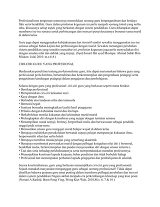 Profesionalisme perguruan seterusnya memerlukan seorang guru berpengetahuan dan berdaya
fikir serta berakhlak. Guru dalam profesion keguruan ini perlu menjadi seorang tokoh yang serba
tahu, khususnya setiap aspek yang berkaitan dengan sistem pendidikan. Guru diharapkan dapat
membawa isu-isu semasa untuk perbincangan dan mencari penyelesaiannya bersama-sama murid
di dalam kelas.
Guru juga dapat menggunakan kebijaksanaan dan inisiatif sendiri sewaktu menggunakan isu-isu
semasa sebagai bahan kajian dan perbincangan dengan murid. Sewaktu menangani perubahan
sistem pendidikan yang semakin mencabar ini, profesion keguruan juga perlu menyediakan diri
dengan amalan nilai dan akhlak yang terpuji. (Syed Ismail Bin syed Mustapa. Ahmad Subki Bim
Miskon: Julai 2010: m.s:6-8 )
CIRI-CIRI GURU YANG PROFESIONAL
Berdasarkan penelitian tentang profesionalisme guru, kita dapat merumuskan bahawa guru yang
professional perlu berilmu, berkemahiran dan berketerampilan dan pengetahuan pedagogi serta
pengetahuan kandungan pedagogi dalam pengajaran dan pembelajaran.
Selaras dengan guru yang profesional: ciri-ciri guru yang berkesan seperti mana berikut:
• Bersikap professional
• Mempamerkan ciri-ciri kekuatan teori
• Kaya dengan ilmu
• Bertindak atas landasan etika dan tatasusila
• Bermoral teguh
• Sentiasa berusaha meningkatkan kualiti hasil pengajaran
• Prihatin dengan kehendak murid dan ibu bapa
• Berkebolehan menilai kekuatan dan kelemahan murid-murid
• Melengkapkan diri dengan kemahiran yang sejajar dengan tuntutan semasa
• Menampilkan watak terpuji, berimej, berperibadi mulia dan berwawasan sebagai pendidik
unggul pada setiap masa
• Memastikan situasi guru mengajar murid belajar wujud di dalam kelas
• Berupaya melahirkan persekolahan berwatak supaya pelajar mempunuyai kekuatan ilmu,
berpersonaliti sihat dan serba boleh
• Berupaya membina minda pelajar yang cemerlang akademik
• Berupaya membentuk perwatakan murid dengan pelbagai keteguhan nilai diri ( bermoral,
berakhlak mulia, berketerampilan dan pandai menyesuaikan diri dengan situasi tertentu ).
• Taat dan setia terhadap perkhidmatannya serta mempertahankan martabat profesionnya
• Menunjukkan kesetiaan kepada kerjaaan, bebas pendirian dan tidak berbelah bahagi
• Profesional dan menumpukan perhatian kepada pengajaran dan pembelajaran di sekolah.
Secara keseluruhannya, guru yang berkesan menampilkan ciri-ciri guru yang professional.
Sejauh manakah masyarakat menganggap guru sebagai seorang professional? Tidak dapat
dinafikan bahawa peranan guru amat penting dalam membawa pelbagai perubahan dan inovasi
dalam system pendidikan Negara akibat daripada era perkembangan teknologi yang kian pesat.
(Noriati A.Rashid, Boon Pong Ying, Wong Kiet Wah, 2010,M.s: 6, 7 & 10 )

 