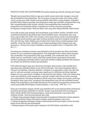 PERANAN GURU DALAM PENDIDIKAN-pecahan kepada tiga individu, keluarga dan Negara
Mungkin ada orang berkata bahawa tugas guru adalah semata-mata untuk mengajar, mencurah
dan memindahkan ilmu pengetahuan. Jika ini peranan seorang guru maka ianya terlalu sempit,
ertinya seorang guru tidak menjadi seorang pendidik tetapi hanya seorang pengajar. Sedangkan
pendidik bukan sahaja menyampai ilmu pengetahuan tetapi juga mendidik, mengasuh bakat yang
baik, mengembangkan bakat tersebut, memberi ilmu pengetahuan dan membentuk ilmu
pengetahuan dan membentuk akhlak, menjadikannya seorang yang akan menunaikan
kewajipannya sebagai hamba Allah dan dalam masa yang sama sebagai Khalifah Allah di bumi .
Guru ialah seorang yang mengajar ilmu pengetahuan yang memberi manfaat, mendidik murid,
membentuk budi pekerti dan peribadi agar murid berakhlak mulia, menunjukkan jalan yang
benar yang diredhai oleh Allah. Guru menjadi contoh yang berkesan, ikutan yang berpengaruh,
membimbing murid-muridnya agar dapat membuat penilaian yang betul mengenai bnuruk dan
baik, batil dan haq. Inilah sebabnya guru di dalam Islam bukan hanya menjadi pengajar tetapi
pendidik, contoh dan ikutan. Demikian secara ringkas pandangan Islam mengenai guru dan
peranannya. ( Peranan Guru dalam Pendidikan menurut perspektif Islam: 23 September 2002:
M.s: 2 )
Seseorang guru mempunyai peranan yang diharapkan oleh masyarakat dan dalam memainkan
peranan ini, guru mempunyai tanggungjawab. Guru diharapkan bukan sahaja setakat mengajar
atau memberikan ilmu pengetahuan tetapi juga mendidik, iaitu membentuk sikap, nilai dan
akhlak manusia: memberikan contoh yang boleh menjadi ikutan segala lapisan masyarakat:
membawa pandangan-pandangan baharu yang boleh membawa kepada perubahan dan kemajuan
atau dengan lain perkataan menjadi agen perubahan.
Oleh sebab pentingnya tugas guru dan besarnya harapan rakyat mereka, maka amatlah perlu
penyediaan guru dilakukan dengan teratur dan bersistematik. Ada orang mengatakan bahawa
sifat guru itu dilahirkan, bukannya dipelajari. Pendapat ini mengutarakan seolah-olah sifat-sifat
guru itu sedia ada semenjak seseorang yang menjadi guru itu dilahirkan dan bukan dipelajari
dengan cara-cara yang tertentu. Pendapat ini ada benar dan ada salahnya. Sifat-sifat sahsiah yang
sesuai atau sebaliknya untuk menjadi guru yang baik mungkin telah diwarisi tetapi seseorang
guru yang berkesan, disamping mempunyai sahsiah yang sesuai sebagai seorang guru, perlu juga
mempunyai sikap yang sesuai, mempunyai ilmu pengetahuan yang luas dan mendalam tentang
bidang ilmu pengetahuan yang hendak diajarkannya dan mempunyai pengetahuan tentang muridmurid yang hendak dibimbingnya di dalam pelajaran. ( Atan Long : 1980: M.s: 1-2 )
Kaum guru merupakan anggota sekolah yang melibatkan diri secara langsung dalam pelaksanaan
kurikulum dan program pendidikan di sekolah. Peranan yang dimainkan oleh seseorang guru
dalam sebuah sekolah tidak kurang pentingnya, malah amat penting dari segi aspirasi dan
matlamat sekolah. Antara peranan-peranan guru ialah:
1. Sebagai tenaga pengajar dengan merancang aktiviti pengajaran berdasarkan sukatan pelajaran
dan melaksanakannya dalam bilik darjah mengikut strategi pengajaran yang sesuai.
2. Sebagai penggerak pembelajaran dengan membimbing murid-murid supaya mereka berusaha
belajar secara individu atau berkumpulan.
3. Sebagai pengurus bilik darjah seperti mengurus rutin bilik darjah, menentukan corak

 