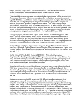 dengan cemerlang. Tugas mereka adalah untuk mendidik kanak-kanak dan membantu
melahirkan insan yang seimbang dari segi jasmani, emosi, rohani dan intelek.
Tugas mendidik menuntut agar guru-guru mementingkan perkembangan pelajar secara holistic.
Domain yang diutamakan dalam proses pengajaran dan pembelajaran termasuk komunikasi,
kognitif, afektif dan social. Elemen-elemen pengetahuan yang perlu diterapkan dalam kurikulum
di sekolah pula adalah pelbagai seperti pengetahuan kandungan, pengetahuan penyelesaian
masalah , pengetahuan epistemic, dan pengetahuan inkuiri. Guru yang dianggap sebagai
fasilitator telah diamanahkan untuk memastikan semua perkara ini berjalan lancar seperti yang
dirancang. Hakikat ini membawa implikasi bahjawa keupayaan dan kebolehan intelektual guru
semasa menjalankan tugas mereka merupakan factor penting untuk menentukan keberkesanan
proses pengajaran dan pembelajaran di sekolah. ( Foo Say Fooi: 2007: m.s: 100 )
Sesungguhnya para guru berkhidmat kepada seluruh manusia. Mereka meninggalkan bekas
mereka di setiap lingkungan yang mereka terjuni. Sebagaimana pengaruh mereka terhadap
kehidupan masa depan beberapa orang yang akan terus berlangsung bersama orang –orang
tersebut bertahun-tahun bahkan boleh menjadi hayat dikandung badan. Para guru itu berperanan
besar dalam mencetak kehidupan setiap orang yang pernah mengecap bangku sekolah.
Alangkah tinggi derajat yang digapai oleh seorang guru, hingga Allah Subhanahu Wata‟ala
berselawat kepadanya, begitu juga Malaikat-malaikat yang tidak pernah bermaksiat kepada Allah
terhadap apa yang diperintahkan kepada mereka. ( Dr. Muhammad Abdullah Ad-Duweisy: 2008:
M.s: 9 & 11 )
GURU SEBAGAI PEMIMPIN – buku jejak2 MS 103 – Metodologi Kepimpinan
Yang kita maksudkan dengan kepimpinan ialah bagaimana seseorang itu berjaya diterima oleh
orang lain untuk memimpin, dengan kelebihan yang ada padanya itu sehingga ianya dijadikan
ketua yang boleh mempengaruhi orang yang dipimpinnya sehingga orang yang mengikutnya
melakukan sesuatu mengikut arahan dan kehendaknya.
Rasulullah ialah pemimpin umat Islam dalam erti kata umat Islam mengakui Baginda sebagai
Nabi, Rasul yang memimpin mereka di mana arahan dan perintah Baginda dipatuhi dan
dihormati, golongan yang dipimpin oleh Baginda iaitu orang-orang yang mengakui kenabian dan
kerasulan Baginda atau golongan mukmin. Matlamat daripada adanya kepimpinan Rasulullah
Sallallahu „Alaihi Wassalam ini iaitu kepimpinan Islam ialah keredhaan Allah Subhanahu
Wat‟ala.
Secara umumnya pemimpin ialah seorang individu dalam sesuatu kumpulan yang diberi
tanggungjawab mengarah dan menyelaraskan aktiviti-aktiviti untuk mencapai matlamat
kumpulan. Sesetengah orang menganggap pemimpin itu seseorang yang agung dan mendorong
pengikut untuk bekerja kuat, menghasilkan sesuatu yang agung dan orang yang membantu lebih
daripada orang yang menaikkan semangat atau mengarah. Walau apa pun pandangan, pada
asasnya pemimpin adalah gabungan sebagai pengarah, pendorong dan pemikir.( Syed Ismail Bin
syed Mustapa. Ahmad Subki Bim Miskon: 2010: m.s: 205 ). Pada abad ini, peranan guru sebagai
pemimpin dalam pendidikan amat ketara kerana pengaruh mereka tidak terbatas di dalam bilik
darjah sahaja. Mereka ingin menyumbang kepakaran mengajar kepada golongan pelajar yang

 