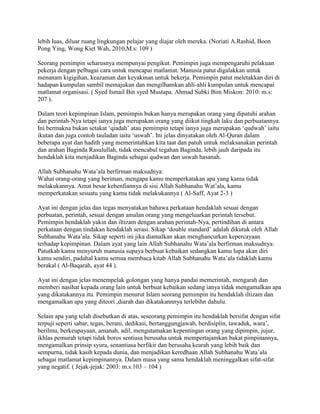 lebih luas, diluar ruang lingkungan pelajar yang diajar oleh mereka. (Noriati A.Rashid, Boon
Pong Ying, Wong Kiet Wah, 2010,M.s: 109 )
Seorang pemimpin seharusnya mempunyai pengikut. Pemimpin juga mempengaruhi pelakuan
pekerja dengan pelbagai cara untuk mencapai matlamat. Manusia patut digalakkan untuk
menanam kigigihan, keazaman dan keyakinan untuk bekerja. Pemimpin patut meletakkan diri di
hadapan kumpulan sambil memajukan dan mengilhamkan ahli-ahli kumpulan untuk mencapai
matlamat organisasi. ( Syed Ismail Bin syed Mustapa. Ahmad Subki Bim Miskon: 2010: m.s:
207 ).
Dalam teori kepimpinan Islam, pemimpin bukan hanya merupakan orang yang dipatuhi arahan
dan perintah-Nya tetapi ianya juga merupakan orang yang diikut tingkah laku dan perbuatannya.
Ini bermakna bukan setakat „qiadah‟ atau pemimpin tetapi ianya juga merupakan „qudwah‟ iaitu
ikutan dan juga contoh tauladan iaitu „uswah‟. Ini jelas dinyatakan oleh Al-Quran dalam
beberapa ayat dan hadith yang memerintahkan kita taat dan patuh untuk melaksanakan perintah
dan arahan Baginda Rasulullah, tidak mencabul tegahan Baginda, lebih jauh daripada itu
hendaklah kita menjadikan Baginda sebagai qudwan dan uswah hasanah.
Allah Subhanahu Wata‟ala berfirman maksudnya:
Wahai orang-orang yang beriman, mengapa kamu memperkatakan apa yang kamu tidak
melakukannya. Amat besar kebenfiannya di sisi Allah Subhanahu Wat‟ala, kamu
memperkatakan sesuatu yang kamu tidak melakukannya ( Al-Saff, Ayat 2-3 )
Ayat ini dengan jelas dan tegas menyatakan bahawa perkataan hendaklah sesuai dengan
perbuatan, perintah, sesuai dengan amalan orang yang mengeluarkan perintah tersebut.
Pemimpin hendaklah yakin dan iltizam dengan arahan perintah-Nya, pertindihan di antara
perkataan dengan tindakan hendaklah serasi. Sikap „double standard‟ adalah dikutuk oleh Allah
Subhanahu Wata‟ala. Sikap seperti ini jika diamalkan akan menghancurkan kepercayaan
terhadap kepimpinan. Dalam ayat yang lain Allah Subhanahu Wata‟ala berfirman maksudnya:
Patutkah kamu menyuruh manusia supaya berbuat kebaikan sedangkan kamu lupa akan diri
kamu sendiri, padahal kamu semua membaca kitab Allah Subhanahu Wata‟ala tidaklah kamu
berakal ( Al-Baqarah, ayat 44 ).
Ayat ini dengan jelas menempelak golongan yang hanya pandai memerintah, mengarah dan
memberi nasihat kepada orang lain untuk berbuat kebaikan sedang ianya tidak mengamalkan apa
yang dikatakannya itu. Pemimpin menurut Islam seorang pemimpin itu hendaklah iltizam dan
mengamalkan apa yang diteori ,diarah dan dikatakannnya terlebihn dahulu.
Selain apa yang telah disebutkan di atas, seseorang pemimpin itu hendaklah bersifat dengan sifat
terpuji seperti sabar, tegas, berani, dedikasi, bertanggungjawab, berdisiplin, tawaduk, wara‟,
berilmu, berkeupayaan, amanah, adil, mengutamakan kepentingan orang yang dipimpin, jujur,
ikhlas pemurah tetapi tidak boros sentiasa berusaha untuk mempertajamkan bakat pimpinannya,
mengamalkan prinsip syura, senantiasa berfikir dan berusaha kearah yang lebih baik dan
sempurna, tidak kasih kepada dunia, dan menjadikan keredhaan Allah Subhanahu Wata‟ala
sebagai matlamat kepimpinannya. Dalam masa yang sama hendaklah meninggalkan sifat-sifat
yang negatif. ( Jejak-jejak: 2003: m.s.103 – 104 )

 