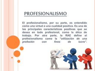PROFESIONALISMO
El profesionalismo, por su parte, es entendido
como una virtud o una cualidad positiva. Es una de
las principales características positivas que se
desea en todo profesional, como la ética de
trabajo. Por otra parte, la RAE define el
profesionalismo como la “utilización de una
profesión con fines de lucro”.
 