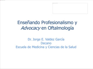 Enseñando Profesionalismo y
Advocacy en Oftalmología
Dr. Jorge E. Valdez García
Decano
Escuela de Medicina y Ciencias de la Salud
 