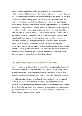 médico, incluidos tres blogs en los que aparecían sus fotografías sin
protección. Los médicos también deben tener en cuenta que se puede divulgar
en la Red de forma no intencionada, información de los pacientes. Los posts (o
entradas de un blog) pueden crear una sensación de comunidad entre los
autores y los lectores habituales, por lo que se puede obviar la privacidad
dentro de esta microred. Los médicos con un blog deben tener en cuenta que
los pacientes y sus familiares pueden acceder al material publicado, incluso si
se excluyen nombres o si un post es posteriormente eliminado. Más allá de
transgresiones tan burdas, a veces se traspasan los límites de forma sutil, lo
que levanta sospechas sobre la reputación y responsabilidad profesionales. La
mayoría de los ascensores de los hospitales tienen carteles en los que se
advierte al personal que no haga comentarios en público de los pacientes.
Incluso si no se nombra al paciente, algunos detalles o el tono de la
conversación pueden alarmar o poner en la pista a los demás. En este sentido,
las redes sociales pueden considerarse los ascensores del nuevo milenio: un
foro público donde se tiene poco o ningún control sobre quién oye lo que
dices, incluso si el material no está dirigido al público.




Una aproximación proactiva a la profesionalidad

Nosotros creemos fundamentalmente en mantener la capacidad de los médicos
para usar los medios de comunicación en línea, redes sociales, blogs y sitios
de vídeo por razones personales y profesionales. Cualquier esfuerzo para
bloquear o desalentar el uso de estos medios sería inútil y contraproducente.

Los médicos deben conocer cómo fluye la información en Internet y que el
contexto que rodea la información personal o los medios sociales debe
limitarse. Los responsables de la formación y los responsables institucionales
deben desarrollar currículos y normas sobre la participación en redes sociales
que permitan a los médicos atraer a sus amigos, familiares y pacientes de una
forma segura y productiva para todos.
 