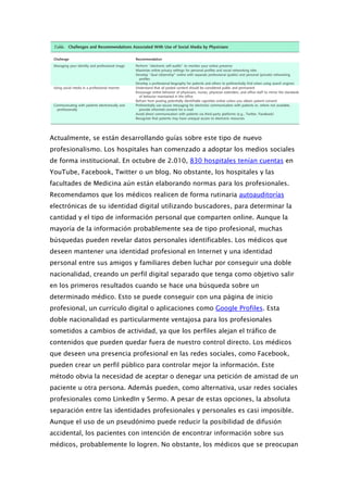 Actualmente, se están desarrollando guías sobre este tipo de nuevo
profesionalismo. Los hospitales han comenzado a adoptar los medios sociales
de forma institucional. En octubre de 2.010, 830 hospitales tenían cuentas en
YouTube, Facebook, Twitter o un blog. No obstante, los hospitales y las
facultades de Medicina aún están elaborando normas para los profesionales.
Recomendamos que los médicos realicen de forma rutinaria autoauditorías
electrónicas de su identidad digital utilizando buscadores, para determinar la
cantidad y el tipo de información personal que comparten online. Aunque la
mayoría de la información probablemente sea de tipo profesional, muchas
búsquedas pueden revelar datos personales identificables. Los médicos que
deseen mantener una identidad profesional en Internet y una identidad
personal entre sus amigos y familiares deben luchar por conseguir una doble
nacionalidad, creando un perfil digital separado que tenga como objetivo salir
en los primeros resultados cuando se hace una búsqueda sobre un
determinado médico. Esto se puede conseguir con una página de inicio
profesional, un currículo digital o aplicaciones como Google Profiles. Esta
doble nacionalidad es particularmente ventajosa para los profesionales
sometidos a cambios de actividad, ya que los perfiles alejan el tráfico de
contenidos que pueden quedar fuera de nuestro control directo. Los médicos
que deseen una presencia profesional en las redes sociales, como Facebook,
pueden crear un perfil público para controlar mejor la información. Este
método obvia la necesidad de aceptar o denegar una petición de amistad de un
paciente u otra persona. Además pueden, como alternativa, usar redes sociales
profesionales como LinkedIn y Sermo. A pesar de estas opciones, la absoluta
separación entre las identidades profesionales y personales es casi imposible.
Aunque el uso de un pseudónimo puede reducir la posibilidad de difusión
accidental, los pacientes con intención de encontrar información sobre sus
médicos, probablemente lo logren. No obstante, los médicos que se preocupan
 