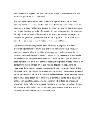 por su identidad digital, son más capaces de dirigir la información que una
búsqueda puede revelar sobre ellos.

Más allá de la identidad del médico, desaconsejamos el uso de las redes
sociales, como Facebook o Twitter como una forma de comunicación con los
pacientes, ya que, y sobre todo porque las empresas que las gestionan tienen
un control absoluto sobre la información,sin que haya garantías de seguridad.
Es mejor usar los medios de comunicación social para enviar mensajes con
información general, como que la vacuna de la gripe está disponible o para
difundir otros consejos relacionados con la salud pública.

Los médicos con un blog deben tener en cuenta el objetivo, naturaleza
científica o personal del mismo y la audiencia potencial de sus posts. Los
pacientes pueden alarmarse si identifican sus casos online a pesar de los
intentos de su médico por proteger la identidad del interesado, incluso si la
historia tiene un propósito educativo. Para todos los posts que discutan un
caso determinado, sería más apropiado realizar un procedimiento similar a un
consentimiento informado en el que médico discuta con el paciente la
naturaleza del artículo y solicite su autorización. La revolución digital de los
últimos 25 años ha influido en la Medicina. Los médicos deben sacar provecho
de las herramientas de las que ahora disponemos tanto a nivel personal como
profesional, pero deben tener en cuenta el potencial efecto de su actividad
online. Como profesionales, debemos tratar de identificar los estándares
comunes y desarrollar recursos para enseñar a los médicos actuales y los que
se dedican a su formación, un conjunto de principios básicos para dirigir las
interacciones electrónicas ahora y en el futuro”.
 