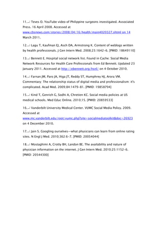 11.↵ Teves O. YouTube video of Philippine surgeons investigated. Associated
Press. 16 April 2008. Accessed at
www.cbsnews.com/stories/2008/04/16/health/main4020327.shtml on 14
March 2011.

12.↵ Lagu T, Kaufman EJ, Asch DA, Armstrong K. Content of weblogs written
by health professionals. J Gen Intern Med. 2008;23:1642-6. [PMID: 18649110]

13.↵ Bennett E. Hospital social network list. Found in Cache: Social Media
Network Resources for Health Care Professionals from Ed Bennett. Updated 23
January 2011. Accessed at http://ebennett.org/hsnl/ on 4 October 2010.

14.↵ Farnan JM, Paro JA, Higa JT, Reddy ST, Humphrey HJ, Arora VM.
Commentary: The relationship status of digital media and professionalism: it's
complicated. Acad Med. 2009;84:1479-81. [PMID: 19858794]

15.↵ Kind T, Genrich G, Sodhi A, Chretien KC. Social media policies at US
medical schools. Med Educ Online. 2010;15. [PMID: 20859533]

16.↵ Vanderbilt University Medical Center. VUMC Social Media Policy. 2009.
Accessed at
www.mc.vanderbilt.edu/root/vumc.php?site=socialmediatoolkit&doc=26923
on 4 December 2010.

17.↵ Jain S. Googling ourselves—what physicians can learn from online rating
sites. N Engl J Med. 2010;362:6-7. [PMID: 20054044]

18.↵ Mostaghimi A, Crotty BH, Landon BE. The availability and nature of
physician information on the internet. J Gen Intern Med. 2010;25:1152-6.
[PMID: 20544300]
 