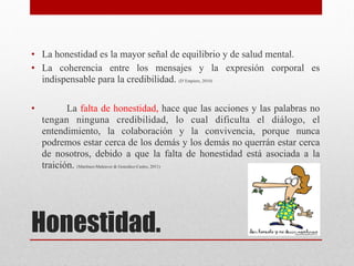 Honestidad.

• La honestidad es la mayor señal de equilibrio y de salud mental.
• La coherencia entre los mensajes y la expresión corporal es
indispensable para la credibilidad. (D`Empiere, 2010)

• La falta de honestidad, hace que las acciones y las palabras no
tengan ninguna credibilidad, lo cual dificulta el diálogo, el
entendimiento, la colaboración y la convivencia, porque nunca
podremos estar cerca de los demás y los demás no querrán estar cerca
de nosotros, debido a que la falta de honestidad está asociada a la
traición. (Martínez-Maleaver & González-Castro, 2011)
 