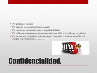 Confidencialidad.
• Por el bien del enfermo
• Por decisión o consentimiento del paciente
• Por razones de bien común o por la autoridad de la ley.
• Por el bien de terceras personas que corren riego de daño provocado por un enfermo.
• Por incapacidad del paciente quien no puede comprender la información médica ni
cumplir con el tratamiento. (D`Empiere, 2010)



 
