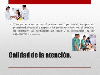 Calidad de la atención. 
• “Otorgar atención medica al paciente con oportunidad, competencia
profesional, seguridad y respeto a los propósitos éticos, con el propósito
de satisfacer las necesidades de salud y la satisfacción de las
expectativas”. (D`Empiere, 2010)
 