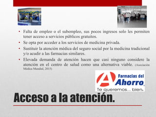 Acceso a la atención.
• Falta de empleo o el subempleo, sus pocos ingresos solo les permiten
tener acceso a servicios públicos gratuitos.
• Se opta por acceder a los servicios de medicina privada.
• Sustituir la atención médica del seguro social por la medicina tradicional
y/o acudir a las farmacias similares.
• Elevada demanda de atención hacen que casi ninguno considere la
atención en el centro de salud como una alternativa viable. (Asociación
Médica Mundial, 2015)
 