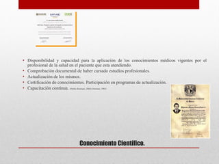  
Conocimiento Científico.
• Disponibilidad y capacidad para la aplicación de los conocimientos médicos vigentes por el
profesional de la salud en el paciente que esta atendiendo.
• Comprobación documental de haber cursado estudios profesionales.
• Actualización de los mismos.
• Certificación de conocimientos. Participación en programas de actualización.
• Capacitación continua. (Patiño Restrepo, 2004) (Norman, 1985)



 