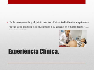 Experiencia Clínica. 
• Es la competencia y el juicio que los clínicos individuales adquieren a
través de la práctica clínica, sumado a su educación y habilidades.” (Sackett,
Rosenberg, Muir, Hayner, & Richardson, 1996)


 