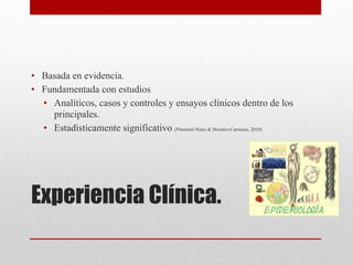 Experiencia Clínica. 
• Basada en evidencia.
• Fundamentada con estudios
• Analíticos, casos y controles y ensayos clínicos dentro de los
principales.
• Estadísticamente significativo. (Pimentel-Nieto & Morales-Carmona, 2010)
 