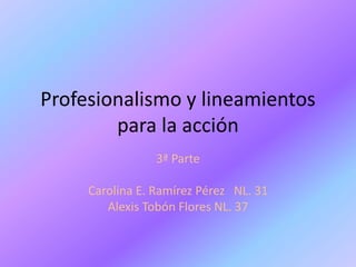Profesionalismo y lineamientos
para la acción
3ª Parte
Carolina E. Ramírez Pérez NL. 31
Alexis Tobón Flores NL. 37
 