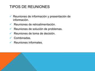 TIPOS DE REUNIONES
 Reuniones de información y presentación de
información.
 Reuniones de retroalimentación.
 Reuniones de solución de problemas.
 Reuniones de toma de decisión.
 Combinadas.
 Reuniones informales.
 