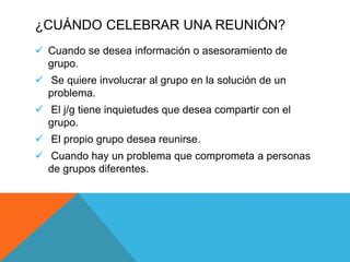¿CUÁNDO CELEBRAR UNA REUNIÓN?
 Cuando se desea información o asesoramiento de
grupo.
 Se quiere involucrar al grupo en la solución de un
problema.
 El j/g tiene inquietudes que desea compartir con el
grupo.
 El propio grupo desea reunirse.
 Cuando hay un problema que comprometa a personas
de grupos diferentes.
 