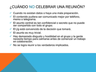 ¿CUÁNDO NO CELEBRAR UNA REUNIÓN?
 Cuando no existan datos o haya una mala preparación.
 El contenido pudiera ser comunicado mejor por teléfono,
memo o telegrama.
 El asunto central es tan confidencial o secreto que no puede
ser compartido con todo el grupo.
 El j/g está convencido de la decisión que tomará.
 El asunto es muy trivial.
 Hay demasiado disgusto y hostilidad en el grupo y la gente
necesita tiempo para calmarse antes de comenzar un trabajo
en colaboración.
 No se logra reunir a los verdaderos implicados.
 