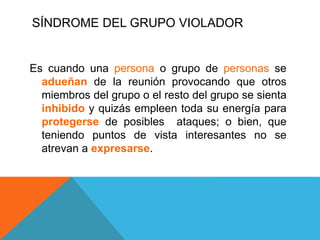 SÍNDROME DEL GRUPO VIOLADOR
Es cuando una persona o grupo de personas se
adueñan de la reunión provocando que otros
miembros del grupo o el resto del grupo se sienta
inhibido y quizás empleen toda su energía para
protegerse de posibles ataques; o bien, que
teniendo puntos de vista interesantes no se
atrevan a expresarse.
 