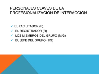 PERSONAJES CLAVES DE LA
PROFESIONALIZACIÓN DE INTERACCIÓN
 EL FACILITADOR (F)
 EL REGISTRADOR (R)
 LOS MIEMBROS DEL GRUPO (M/G)
 EL JEFE DEL GRUPO (J/G)
 