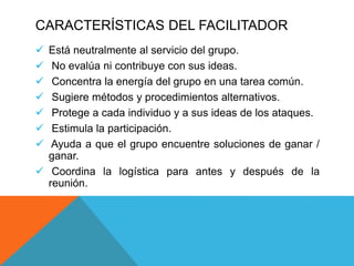CARACTERÍSTICAS DEL FACILITADOR
 Está neutralmente al servicio del grupo.
 No evalúa ni contribuye con sus ideas.
 Concentra la energía del grupo en una tarea común.
 Sugiere métodos y procedimientos alternativos.
 Protege a cada individuo y a sus ideas de los ataques.
 Estimula la participación.
 Ayuda a que el grupo encuentre soluciones de ganar /
ganar.
 Coordina la logística para antes y después de la
reunión.
 