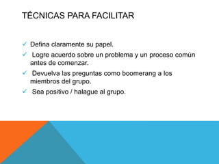 TÉCNICAS PARA FACILITAR
 Defina claramente su papel.
 Logre acuerdo sobre un problema y un proceso común
antes de comenzar.
 Devuelva las preguntas como boomerang a los
miembros del grupo.
 Sea positivo / halague al grupo.
 