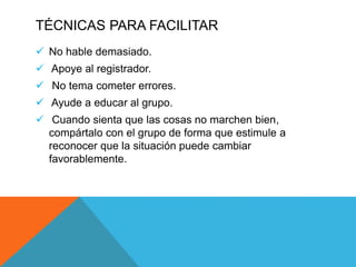 TÉCNICAS PARA FACILITAR
 No hable demasiado.
 Apoye al registrador.
 No tema cometer errores.
 Ayude a educar al grupo.
 Cuando sienta que las cosas no marchen bien,
compártalo con el grupo de forma que estimule a
reconocer que la situación puede cambiar
favorablemente.
 