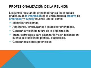 PROFESIONALIZACIÓN DE LA REUNIÓN
Las juntas resultan de gran importancia en el trabajo
grupal, pues la interacción es la única manera efectiva de
emprender y cumplir muchas tareas, como:
 Identificar problemas.
 Analizarlos, jerarquizarlos / establecer prioridades.
 Generar la visión de futuro de la organización
 Trazar estrategias para alcanzar la visión teniendo en
cuenta la situación de partida / diagnóstico.
 Generar soluciones potenciales.
 