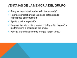 VENTAJAS DE LA MEMORIA DEL GRUPO.
 Asegura que cada idea ha sido “escuchada”.
 Permite comprobar que las ideas están siendo
registradas con exactitud.
 Ayuda a evitar repetición.
 Registra las ideas sin el nombre del que las expresó y
las transfiere a propiedad del grupo.
 Facilita la actualización de los que llegan tarde.
 