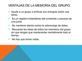  Ayuda a un grupo a enfocar sus energías sobre una
tarea.
 Es un registro instantáneo del contenido y proceso de
una junta.
 Se mantiene atenta contra la sobrecarga de datos.
 Recuerda las ideas de todos los miembros del grupo
sin que tengan que mantenerlas mentalmente todo el
tiempo.
 No hay que tomar notas.
VENTAJAS DE LA MEMORIA DEL GRUPO.
 
