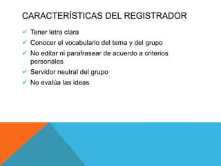 CARACTERÍSTICAS DEL REGISTRADOR
 Tener letra clara
 Conocer el vocabulario del tema y del grupo
 No editar ni parafrasear de acuerdo a criterios
personales
 Servidor neutral del grupo
 No evalúa las ideas
 