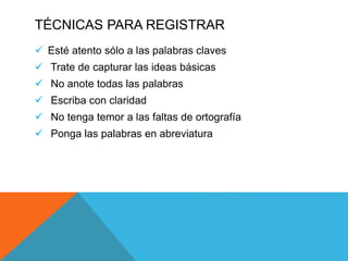 TÉCNICAS PARA REGISTRAR
 Esté atento sólo a las palabras claves
 Trate de capturar las ideas básicas
 No anote todas las palabras
 Escriba con claridad
 No tenga temor a las faltas de ortografía
 Ponga las palabras en abreviatura
 