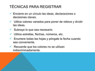 TÉCNICAS PARA REGISTRAR
 Encierre en un círculo las ideas, declaraciones o
decisiones claves.
 Utilice colores variados para poner de relieve y dividir
las ideas.
 Subraye lo que sea necesario.
 Utilice estrellas, flechas, números, etc.
 Enumere todas las hojas y póngale la fecha cuando
sea conveniente.
 Recuerde que los colores no se utilizan
indiscriminadamente.
 