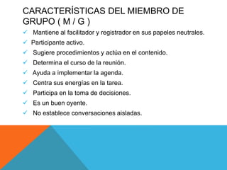 CARACTERÍSTICAS DEL MIEMBRO DE
GRUPO ( M / G )
 Mantiene al facilitador y registrador en sus papeles neutrales.
 Participante activo.
 Sugiere procedimientos y actúa en el contenido.
 Determina el curso de la reunión.
 Ayuda a implementar la agenda.
 Centra sus energías en la tarea.
 Participa en la toma de decisiones.
 Es un buen oyente.
 No establece conversaciones aisladas.
 