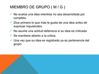 MIEMBRO DE GRUPO ( M / G )
 No evalúa una idea mientras no sea desarrollada por
completo.
 Dice primero lo que más le gusta de una idea antes de
expresar inquietudes.
 No asume una actitud defensiva si su idea es criticada.
 Se mantiene abierto a la crítica.
 Una vez que su idea es registrada ya es pertenencia del
grupo.
 