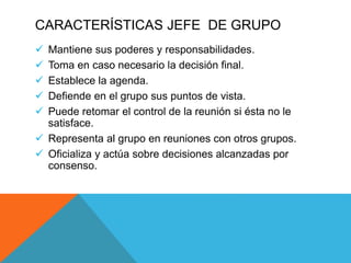 CARACTERÍSTICAS JEFE DE GRUPO
 Mantiene sus poderes y responsabilidades.
 Toma en caso necesario la decisión final.
 Establece la agenda.
 Defiende en el grupo sus puntos de vista.
 Puede retomar el control de la reunión si ésta no le
satisface.
 Representa al grupo en reuniones con otros grupos.
 Oficializa y actúa sobre decisiones alcanzadas por
consenso.
 