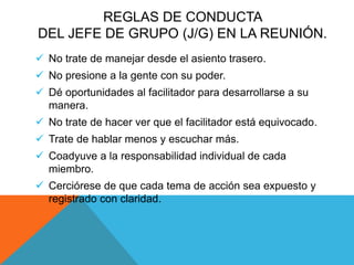 REGLAS DE CONDUCTA
DEL JEFE DE GRUPO (J/G) EN LA REUNIÓN.
 No trate de manejar desde el asiento trasero.
 No presione a la gente con su poder.
 Dé oportunidades al facilitador para desarrollarse a su
manera.
 No trate de hacer ver que el facilitador está equivocado.
 Trate de hablar menos y escuchar más.
 Coadyuve a la responsabilidad individual de cada
miembro.
 Cerciórese de que cada tema de acción sea expuesto y
registrado con claridad.
 