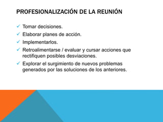  Tomar decisiones.
 Elaborar planes de acción.
 Implementarlos.
 Retroalimentarse / evaluar y cursar acciones que
rectifiquen posibles desviaciones.
 Explorar el surgimiento de nuevos problemas
generados por las soluciones de los anteriores.
PROFESIONALIZACIÓN DE LA REUNIÓN
 