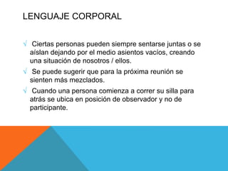 LENGUAJE CORPORAL
√ Ciertas personas pueden siempre sentarse juntas o se
aíslan dejando por el medio asientos vacíos, creando
una situación de nosotros / ellos.
√ Se puede sugerir que para la próxima reunión se
sienten más mezclados.
√ Cuando una persona comienza a correr su silla para
atrás se ubica en posición de observador y no de
participante.
 