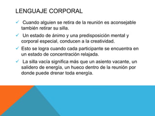 LENGUAJE CORPORAL
 Cuando alguien se retira de la reunión es aconsejable
también retirar su silla.
 Un estado de ánimo y una predisposición mental y
corporal especial, conducen a la creatividad.
 Esto se logra cuando cada participante se encuentra en
un estado de concentración relajada.
 La silla vacía significa más que un asiento vacante, un
salidero de energía, un hueco dentro de la reunión por
donde puede drenar toda energía.
 