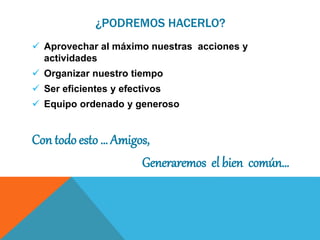 ¿PODREMOS HACERLO?
 Aprovechar al máximo nuestras acciones y
actividades
 Organizar nuestro tiempo
 Ser eficientes y efectivos
 Equipo ordenado y generoso
Con todo esto … Amigos,
Generaremos el bien común…
 