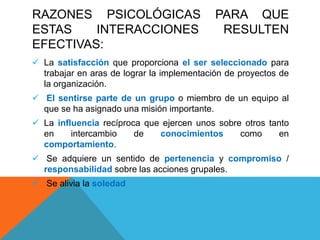 RAZONES PSICOLÓGICAS PARA QUE
ESTAS INTERACCIONES RESULTEN
EFECTIVAS:
 La satisfacción que proporciona el ser seleccionado para
trabajar en aras de lograr la implementación de proyectos de
la organización.
 El sentirse parte de un grupo o miembro de un equipo al
que se ha asignado una misión importante.
 La influencia recíproca que ejercen unos sobre otros tanto
en intercambio de conocimientos como en
comportamiento.
 Se adquiere un sentido de pertenencia y compromiso /
responsabilidad sobre las acciones grupales.
 Se alivia la soledad
 
