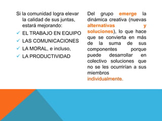 Si la comunidad logra elevar
la calidad de sus juntas,
estará mejorando:
 EL TRABAJO EN EQUIPO
 LAS COMUNICACIONES
 LA MORAL, e incluso,
 LA PRODUCTIVIDAD
Del grupo emerge la
dinámica creativa (nuevas
alternativas y
soluciones), lo que hace
que se convierta en más
de la suma de sus
componentes porque
puede desarrollar en
colectivo soluciones que
no se les ocurrirían a sus
miembros
individualmente.
 