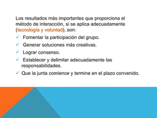 Los resultados más importantes que proporciona el
método de interacción, si se aplica adecuadamente
(tecnología y voluntad), son:
 Fomentar la participación del grupo.
 Generar soluciones más creativas.
 Lograr consenso.
 Establecer y delimitar adecuadamente las
responsabilidades.
 Que la junta comience y termine en el plazo convenido.
 