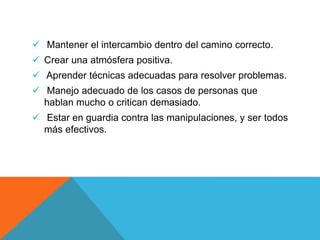  Mantener el intercambio dentro del camino correcto.
 Crear una atmósfera positiva.
 Aprender técnicas adecuadas para resolver problemas.
 Manejo adecuado de los casos de personas que
hablan mucho o critican demasiado.
 Estar en guardia contra las manipulaciones, y ser todos
más efectivos.
 
