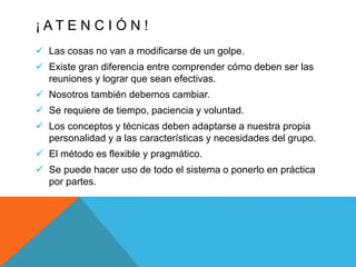 ¡ A T E N C I Ó N !
 Las cosas no van a modificarse de un golpe.
 Existe gran diferencia entre comprender cómo deben ser las
reuniones y lograr que sean efectivas.
 Nosotros también debemos cambiar.
 Se requiere de tiempo, paciencia y voluntad.
 Los conceptos y técnicas deben adaptarse a nuestra propia
personalidad y a las características y necesidades del grupo.
 El método es flexible y pragmático.
 Se puede hacer uso de todo el sistema o ponerlo en práctica
por partes.
 