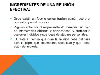 INGREDIENTES DE UNA REUNIÓN
EFECTIVA:
 Debe existir un foco o concentración común sobre el
contenido y en el proceso.
 Alguien debe ser el responsable de mantener un flujo
de intercambios abiertos y balanceados, y proteger a
cualquier individuo y sus ideas de ataques personales.
 Durante el tiempo que dure la reunión debe definirse
bien el papel que desempeña cada cual y que todos
estén de acuerdo.
 