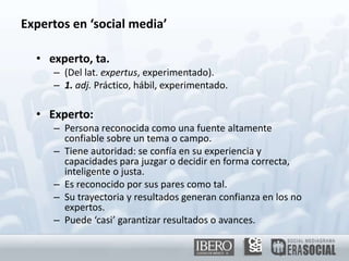 Expertos en ‘social media’experto, ta.(Del lat. expertus, experimentado).1. adj. Práctico, hábil, experimentado.Experto:Persona reconocida como una fuente altamente confiable sobre un tema o campo.Tiene autoridad: se confía en su experiencia y capacidades para juzgar o decidir en forma correcta, inteligente o justa.Es reconocido por sus pares como tal.Su trayectoria y resultados generan confianza en los no expertos.Puede ‘casi’ garantizar resultados o avances.