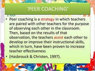 `PEER COACHING’
• Peer coaching is a strategy in which teachers
are paired with other teachers for the purpose
of observing each other in the classroom.
Then, based on the results of that
observation, the teachers assist each other to
develop or improve their instructional skills,
which in turn, have been proven to increase
teacher effectiveness
• (Hasbrouck & Christen, 1997).
 