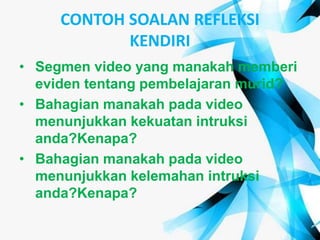 CONTOH SOALAN REFLEKSI
KENDIRI
• Segmen video yang manakah memberi
eviden tentang pembelajaran murid?
• Bahagian manakah pada video
menunjukkan kekuatan intruksi
anda?Kenapa?
• Bahagian manakah pada video
menunjukkan kelemahan intruksi
anda?Kenapa?
 